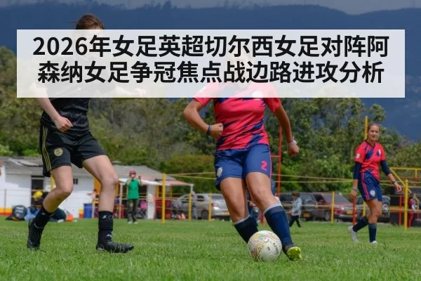 2026年女足英超切尔西女足对阵阿森纳女足争冠焦点战边路进攻分析